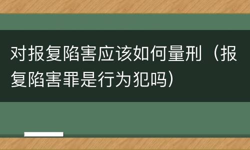 对报复陷害应该如何量刑（报复陷害罪是行为犯吗）