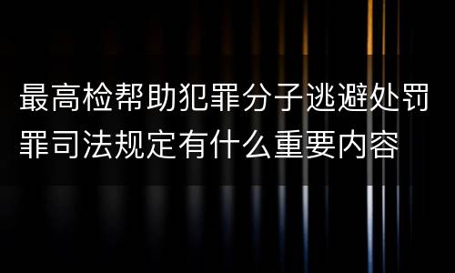 最高检帮助犯罪分子逃避处罚罪司法规定有什么重要内容