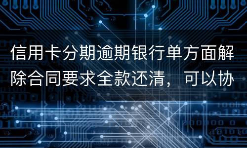 信用卡分期逾期银行单方面解除合同要求全款还清，可以协商在分期嘛