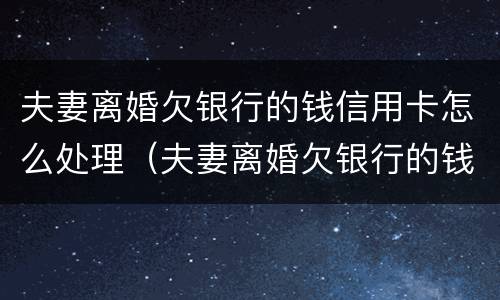 夫妻离婚欠银行的钱信用卡怎么处理（夫妻离婚欠银行的钱信用卡怎么处理最好）