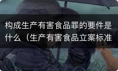 构成生产有害食品罪的要件是什么（生产有害食品立案标准）