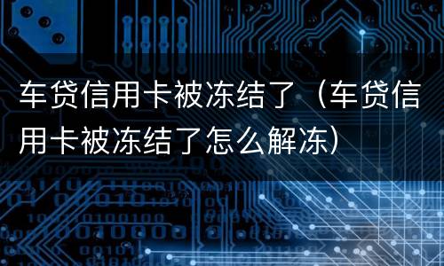 车贷信用卡被冻结了（车贷信用卡被冻结了怎么解冻）