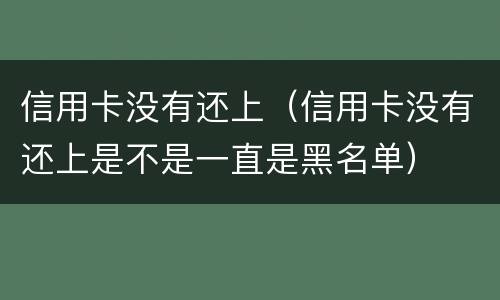 信用卡没有还上（信用卡没有还上是不是一直是黑名单）