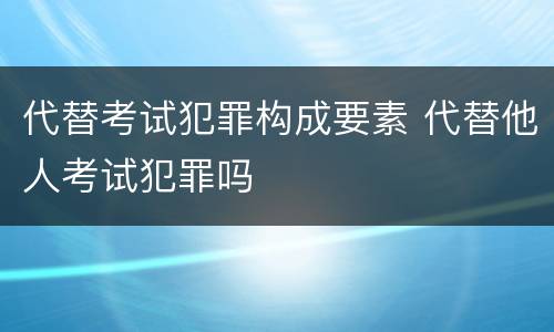代替考试犯罪构成要素 代替他人考试犯罪吗