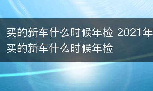 买的新车什么时候年检 2021年买的新车什么时候年检