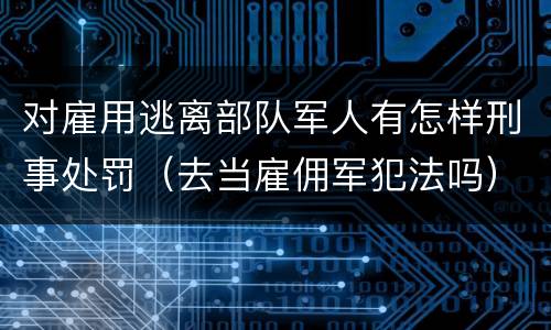 对雇用逃离部队军人有怎样刑事处罚（去当雇佣军犯法吗）