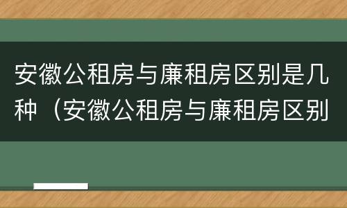 安徽公租房与廉租房区别是几种（安徽公租房与廉租房区别是几种房子）