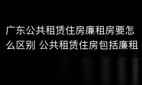 广东公共租赁住房廉租房要怎么区别 公共租赁住房包括廉租房吗