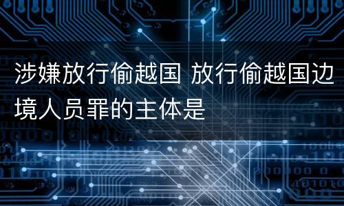 涉嫌放行偷越国 放行偷越国边境人员罪的主体是