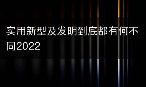 实用新型及发明到底都有何不同2022