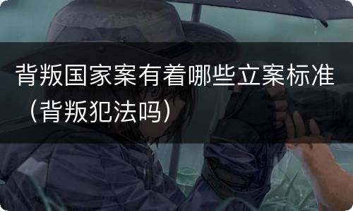 背叛国家案有着哪些立案标准（背叛犯法吗）