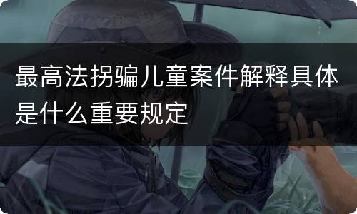 最高法拐骗儿童案件解释具体是什么重要规定