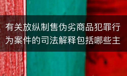 有关放纵制售伪劣商品犯罪行为案件的司法解释包括哪些主要内容