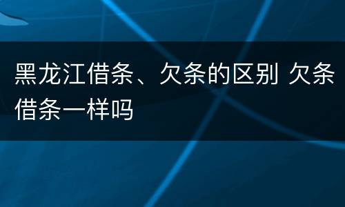 黑龙江借条、欠条的区别 欠条借条一样吗
