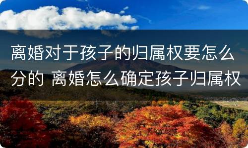 离婚对于孩子的归属权要怎么分的 离婚怎么确定孩子归属权
