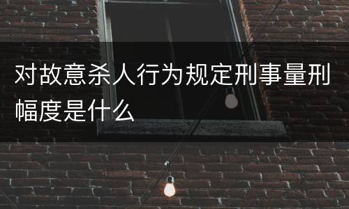 对故意杀人行为规定刑事量刑幅度是什么
