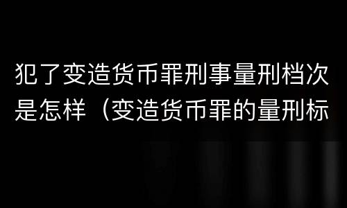 犯了变造货币罪刑事量刑档次是怎样（变造货币罪的量刑标准）