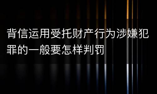 背信运用受托财产行为涉嫌犯罪的一般要怎样判罚