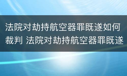 法院对劫持航空器罪既遂如何裁判 法院对劫持航空器罪既遂如何裁判审理