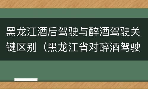 黑龙江酒后驾驶与醉酒驾驶关键区别（黑龙江省对醉酒驾驶的规定）