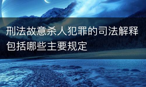 刑法故意杀人犯罪的司法解释包括哪些主要规定