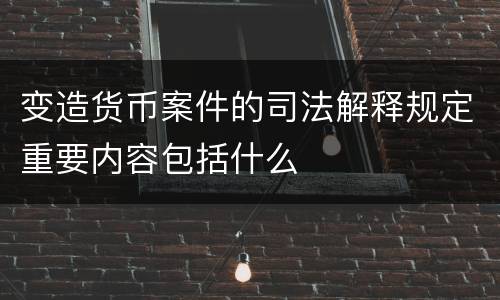 变造货币案件的司法解释规定重要内容包括什么