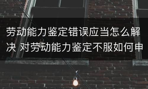 劳动能力鉴定错误应当怎么解决 对劳动能力鉴定不服如何申请再次鉴定