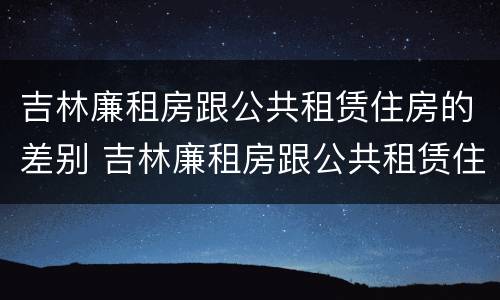 吉林廉租房跟公共租赁住房的差别 吉林廉租房跟公共租赁住房的差别是什么
