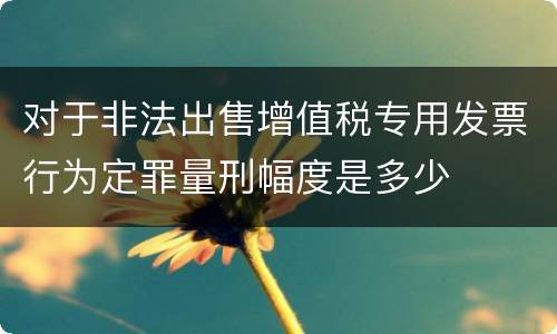对于非法出售增值税专用发票行为定罪量刑幅度是多少