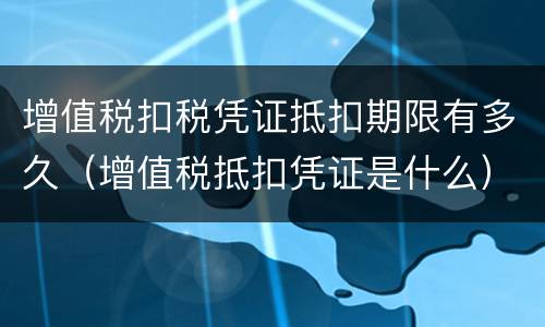 增值税扣税凭证抵扣期限有多久（增值税抵扣凭证是什么）