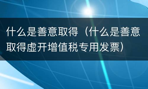 什么是善意取得（什么是善意取得虚开增值税专用发票）