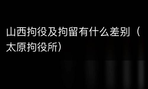 山西拘役及拘留有什么差别（太原拘役所）