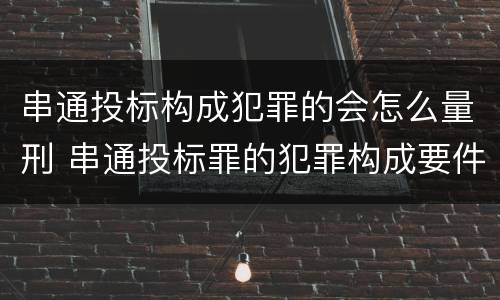 串通投标构成犯罪的会怎么量刑 串通投标罪的犯罪构成要件