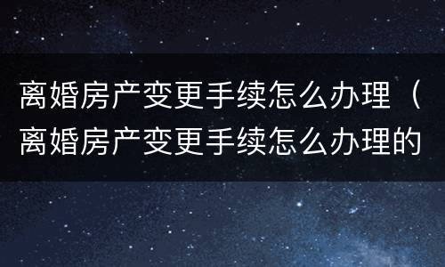 离婚房产变更手续怎么办理（离婚房产变更手续怎么办理的）