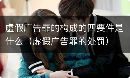 虚假广告罪的构成的四要件是什么（虚假广告罪的处罚）