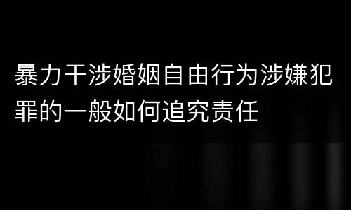 暴力干涉婚姻自由行为涉嫌犯罪的一般如何追究责任