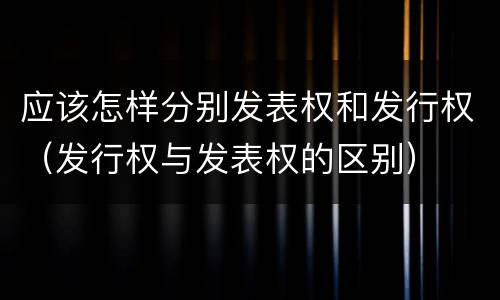 应该怎样分别发表权和发行权（发行权与发表权的区别）
