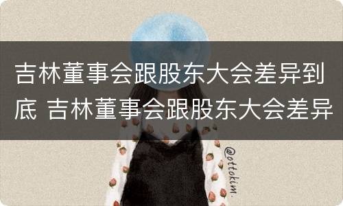 吉林董事会跟股东大会差异到底 吉林董事会跟股东大会差异到底有多大