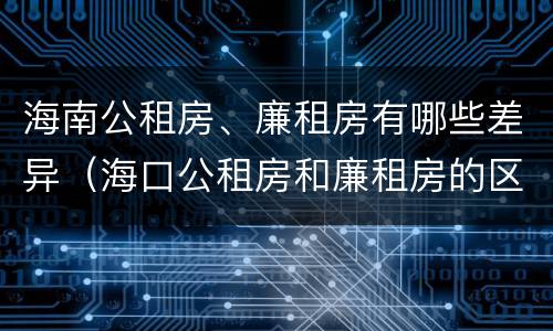 海南公租房、廉租房有哪些差异（海口公租房和廉租房的区别）