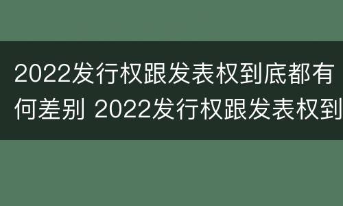 2022发行权跟发表权到底都有何差别 2022发行权跟发表权到底都有何差别呢