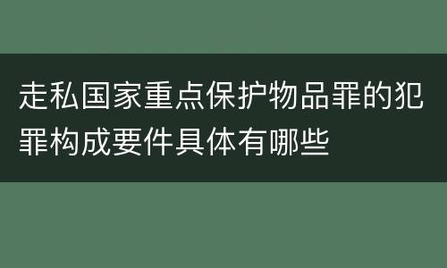 走私国家重点保护物品罪的犯罪构成要件具体有哪些