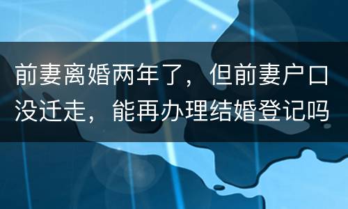 前妻离婚两年了，但前妻户口没迁走，能再办理结婚登记吗和现任的女友怎样办