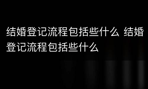 结婚登记流程包括些什么 结婚登记流程包括些什么
