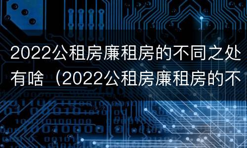 2022公租房廉租房的不同之处有啥（2022公租房廉租房的不同之处有啥变化）