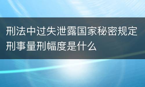 刑法中过失泄露国家秘密规定刑事量刑幅度是什么