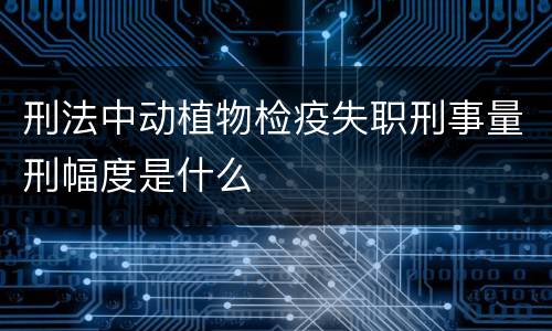 刑法中动植物检疫失职刑事量刑幅度是什么