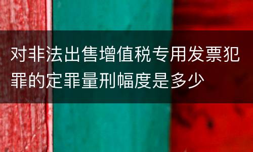 对非法出售增值税专用发票犯罪的定罪量刑幅度是多少