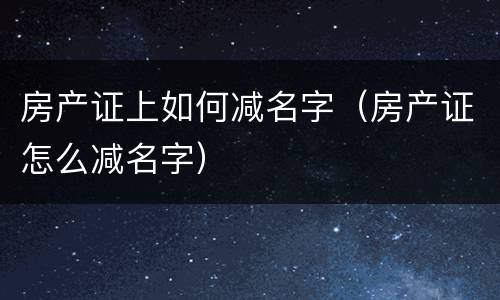 房产证上如何减名字（房产证怎么减名字）