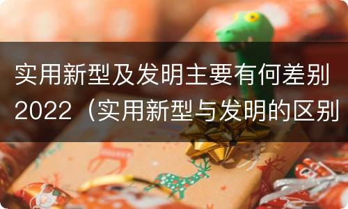 实用新型及发明主要有何差别2022（实用新型与发明的区别有哪些）