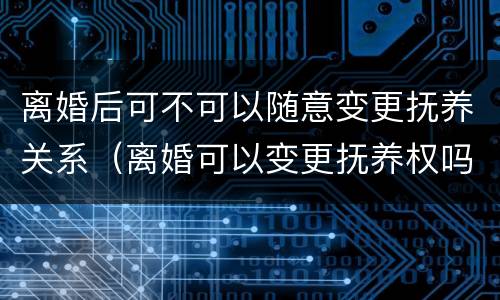 离婚后可不可以随意变更抚养关系（离婚可以变更抚养权吗）